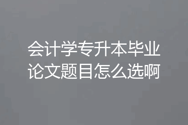 会计学专升本毕业论文题目怎么选啊
