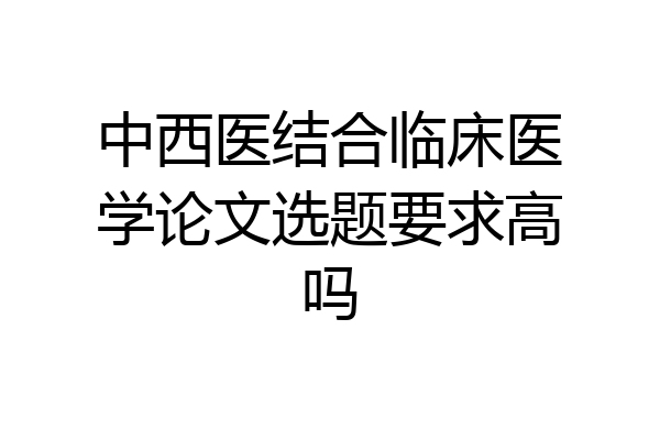 中西医结合临床医学论文选题要求高吗