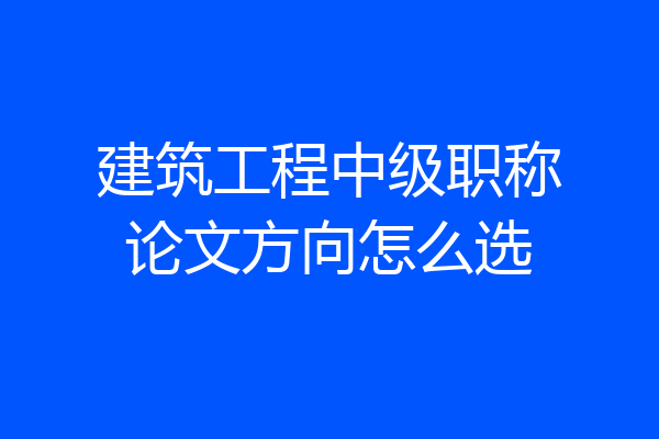 建筑工程中级职称论文方向怎么选