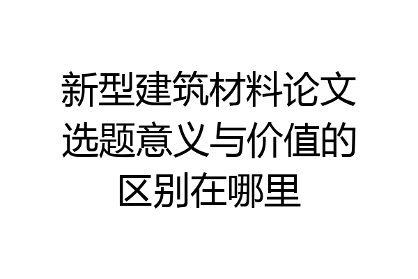 新型建筑材料论文选题意义与价值的区别在哪里