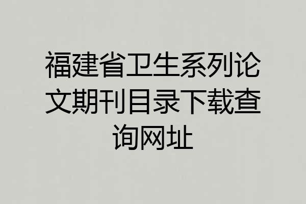 福建省卫生系列论文期刊目录下载查询网址