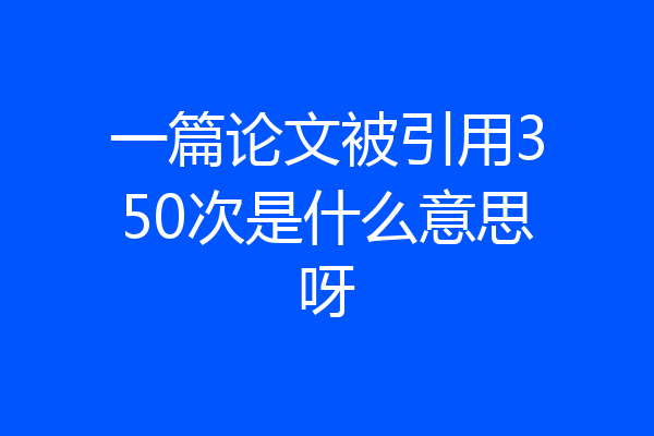 一篇论文被引用350次是什么意思呀