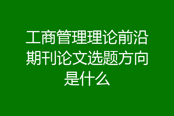 工商管理理论前沿期刊论文选题方向是什么