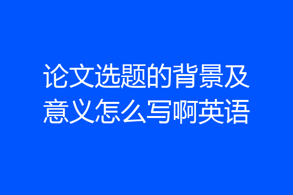 论文选题的背景及意义怎么写啊英语