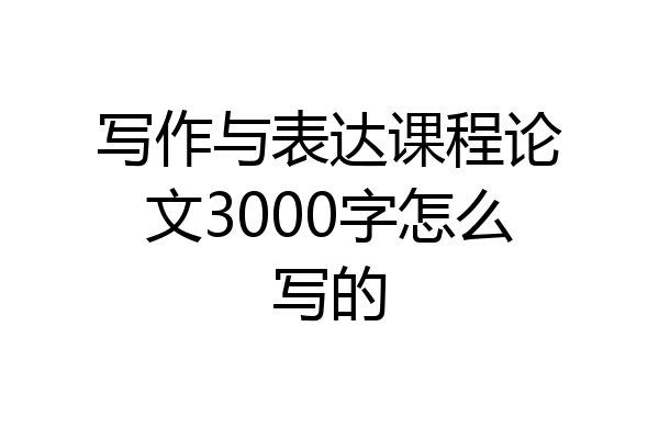 写作与表达课程论文3000字怎么写的