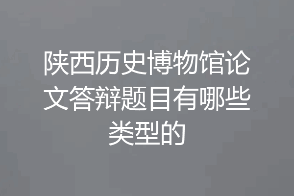 陕西历史博物馆论文答辩题目有哪些类型的