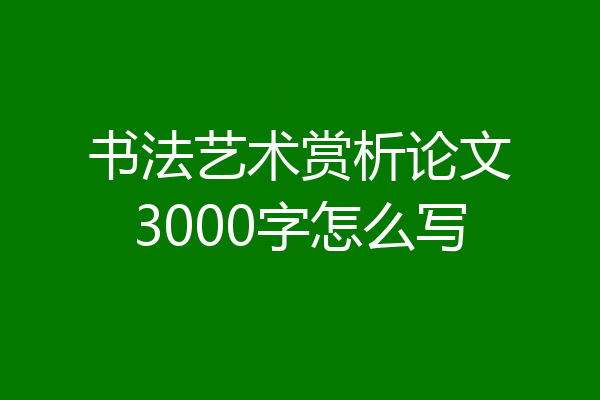 书法艺术赏析论文3000字怎么写