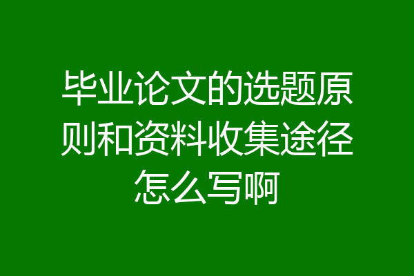 毕业论文的选题原则和资料收集途径怎么写啊