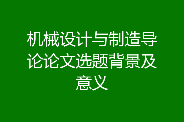 机械设计与制造导论论文选题背景及意义