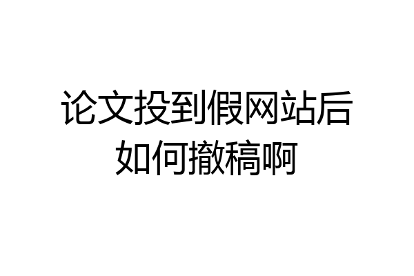 论文投到假网站后如何撤稿啊