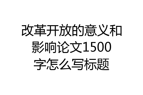 改革开放的意义和影响论文1500字怎么写标题