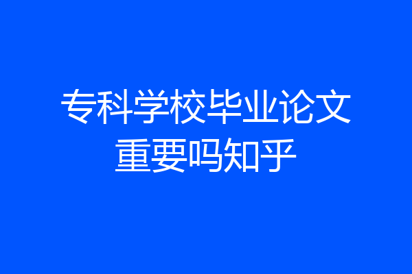 专科学校毕业论文重要吗知乎