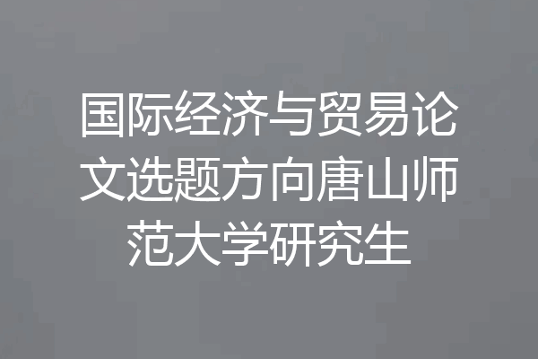 国际经济与贸易论文选题方向唐山师范大学研究生