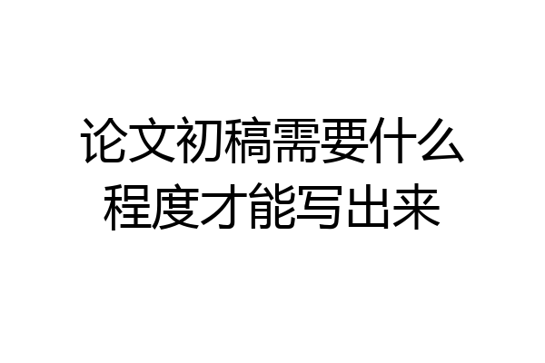 论文初稿需要什么程度才能写出来
