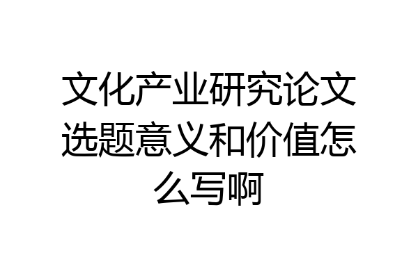 文化产业研究论文选题意义和价值怎么写啊