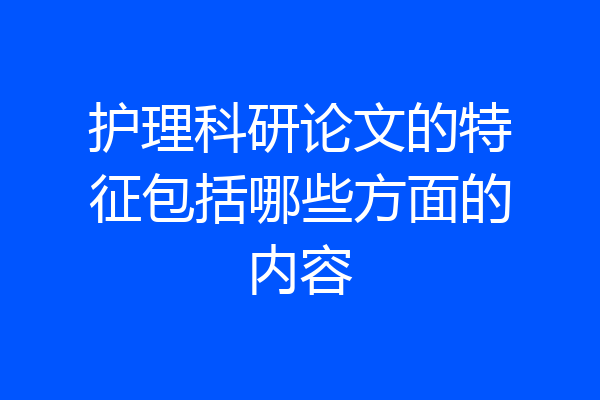 护理科研论文的特征包括哪些方面的内容