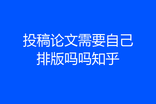 投稿论文需要自己排版吗吗知乎
