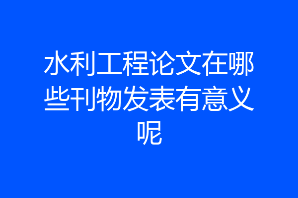 水利工程论文在哪些刊物发表有意义呢