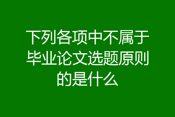 下列各项中不属于毕业论文选题原则的是什么