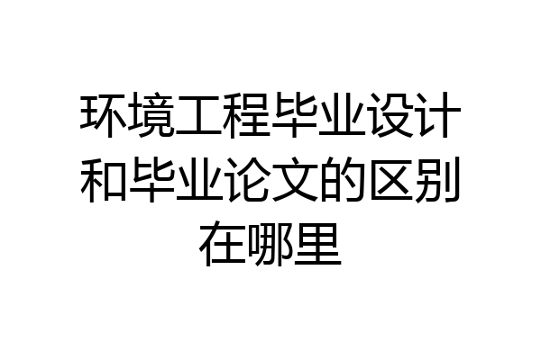 环境工程毕业设计和毕业论文的区别在哪里
