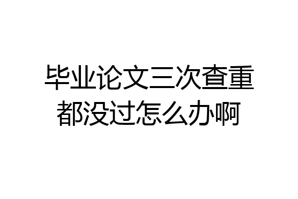 毕业论文三次查重都没过怎么办啊