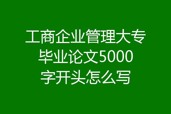 工商企业管理大专毕业论文5000字开头怎么写