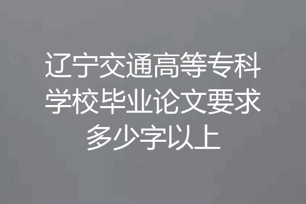 辽宁交通高等专科学校毕业论文要求多少字以上