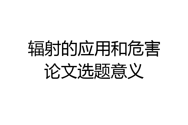 辐射的应用和危害论文选题意义