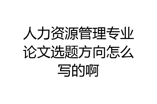 人力资源管理专业论文选题方向怎么写的啊