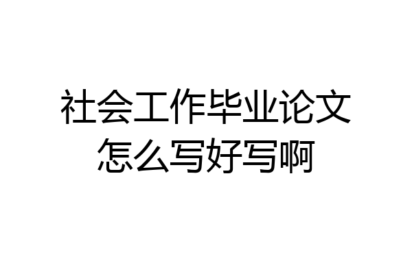社会工作毕业论文怎么写好写啊