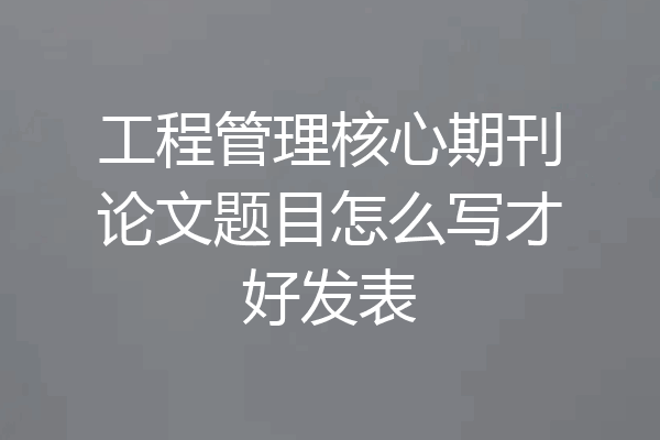 工程管理核心期刊论文题目怎么写才好发表