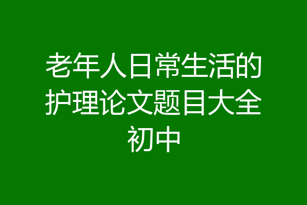 老年人日常生活的护理论文题目大全初中