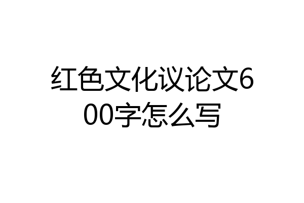 红色文化议论文600字怎么写