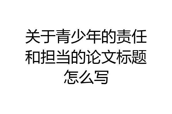 关于青少年的责任和担当的论文标题怎么写