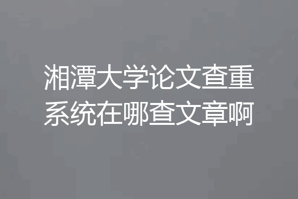 湘潭大学论文查重系统在哪查文章啊