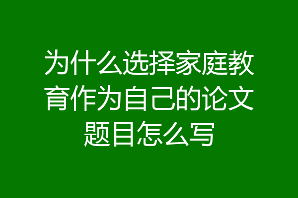 为什么选择家庭教育作为自己的论文题目怎么写