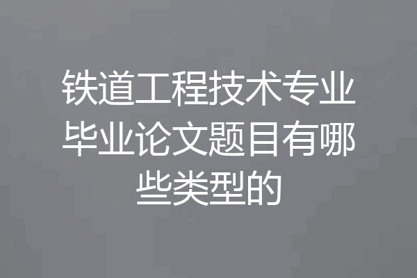 铁道工程技术专业毕业论文题目有哪些类型的