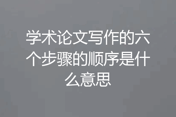 学术论文写作的六个步骤的顺序是什么意思