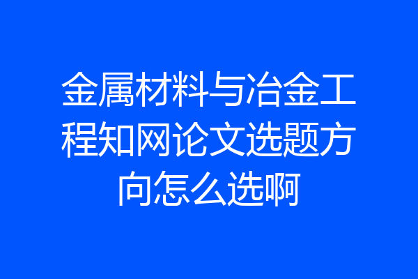 金属材料与冶金工程知网论文选题方向怎么选啊
