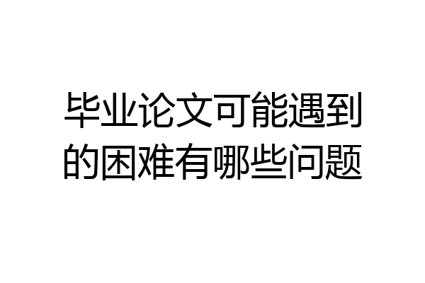 毕业论文可能遇到的困难有哪些问题