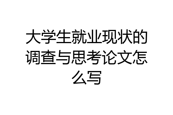 大学生就业现状的调查与思考论文怎么写