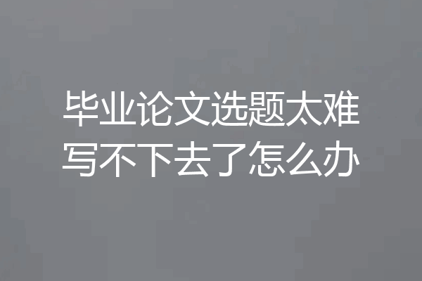 毕业论文选题太难写不下去了怎么办
