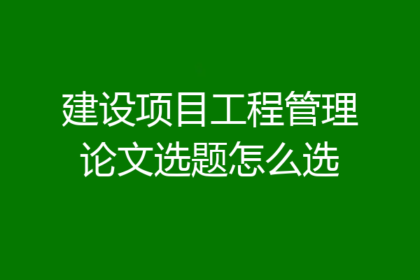 建设项目工程管理论文选题怎么选