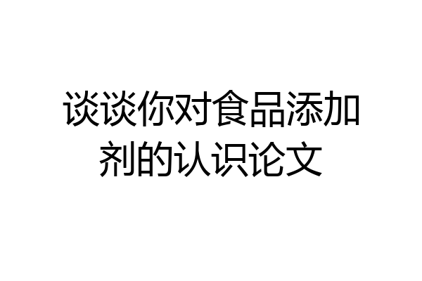 谈谈你对食品添加剂的认识论文