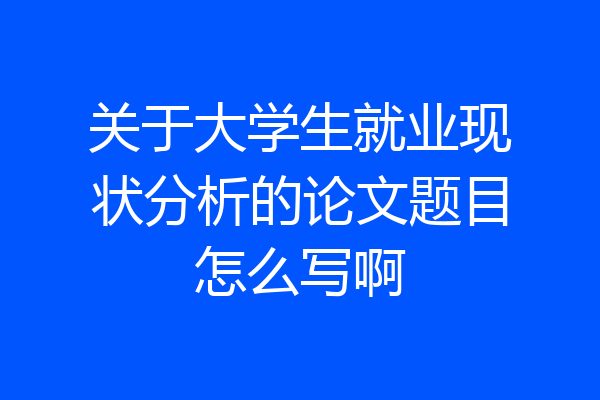 关于大学生就业现状分析的论文题目怎么写啊
