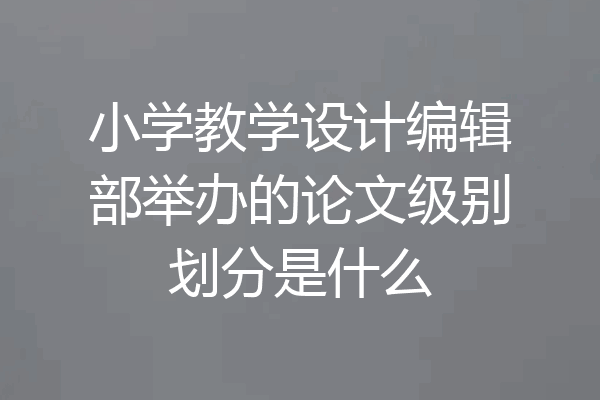 小学教学设计编辑部举办的论文级别划分是什么