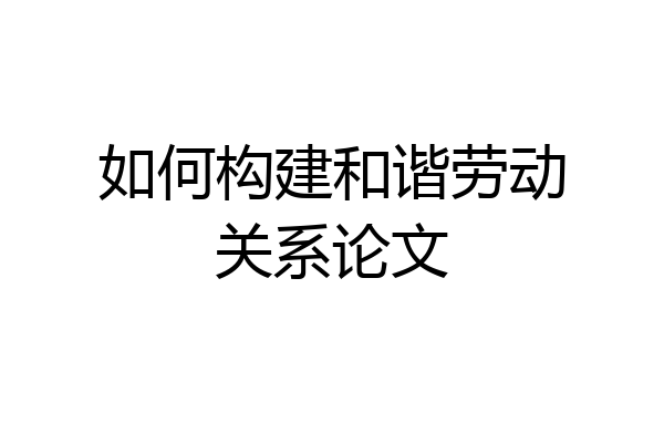 如何构建和谐劳动关系论文