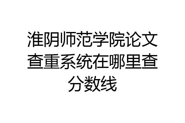 淮阴师范学院论文查重系统在哪里查分数线