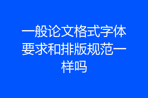 一般论文格式字体要求和排版规范一样吗