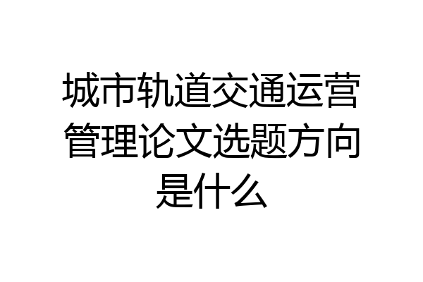 城市轨道交通运营管理论文选题方向是什么
